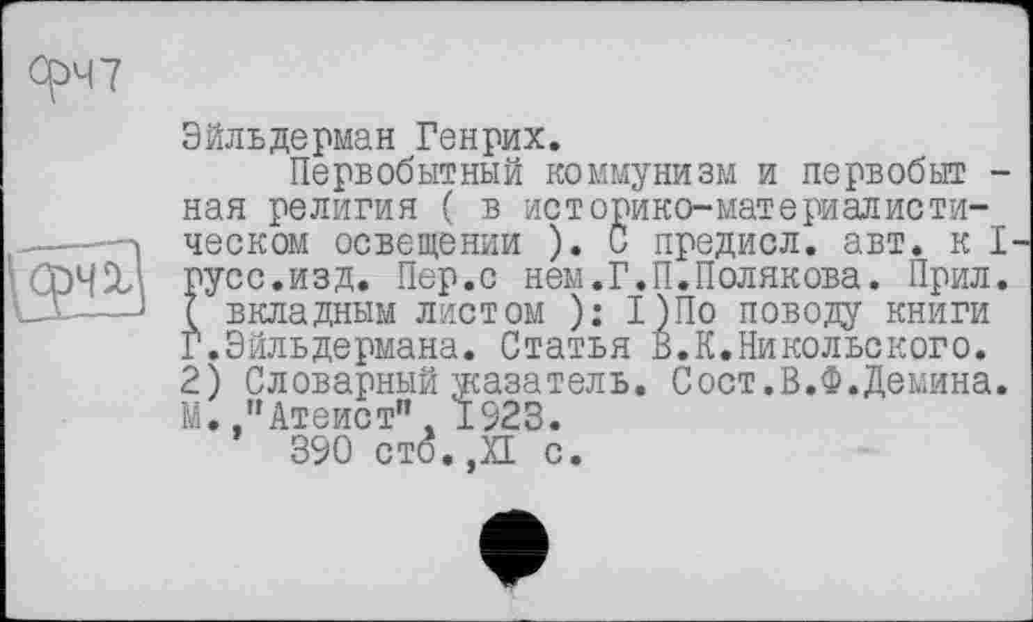 ﻿Срч7
Эйльдерман Генрих.
Первобытный коммунизм и первобыт -нал религия ( в историко-материалисти-
—.. ! ческом освещении ). С предисл. авт. к I
5 СрЧХ1- русс.изд. Пер.с нем.Г.П.Полякова. Прил. -А......J 7 вкладным листом ): 1)По пово;оу книги
Г.Вильдермана. Статья В.К.Никольского.
2) Словарный указатель. Сост.В.Ф.Демина. М.."Атеист”. 1923.
390 ст(5.,Х1 с.